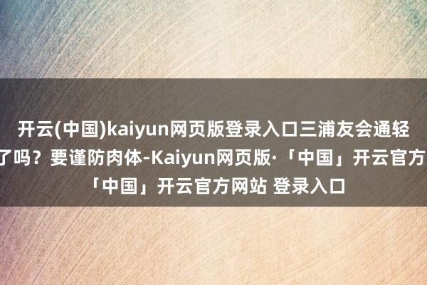 开云(中国)kaiyun网页版登录入口三浦友会通轻声问她：“累了吗？要谨防肉体-Kaiyun网页版·「中国」开云官方网站 登录入口