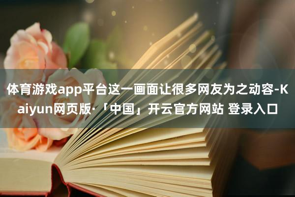 体育游戏app平台这一画面让很多网友为之动容-Kaiyun网页版·「中国」开云官方网站 登录入口