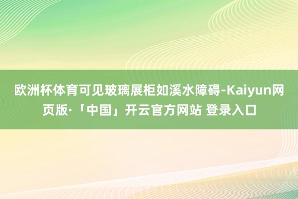 欧洲杯体育可见玻璃展柜如溪水障碍-Kaiyun网页版·「中国」开云官方网站 登录入口