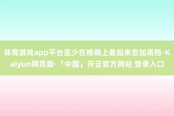 体育游戏app平台至少在格调上看起来愈加高档-Kaiyun网页版·「中国」开云官方网站 登录入口