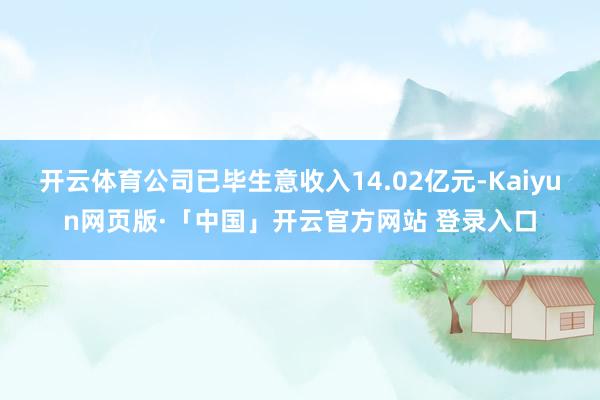 开云体育公司已毕生意收入14.02亿元-Kaiyun网页版·「中国」开云官方网站 登录入口