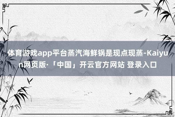 体育游戏app平台蒸汽海鲜锅是现点现蒸-Kaiyun网页版·「中国」开云官方网站 登录入口