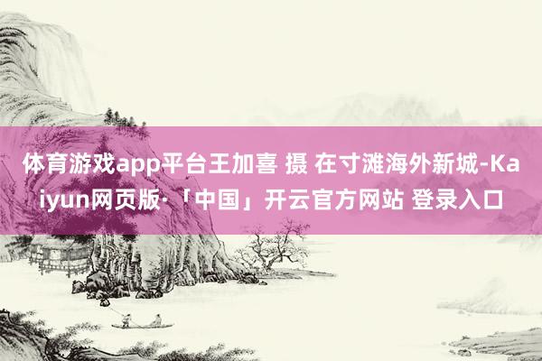 体育游戏app平台王加喜 摄 在寸滩海外新城-Kaiyun网页版·「中国」开云官方网站 登录入口