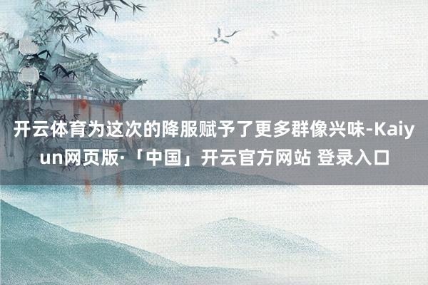 开云体育为这次的降服赋予了更多群像兴味-Kaiyun网页版·「中国」开云官方网站 登录入口