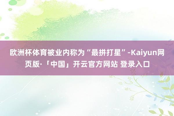欧洲杯体育被业内称为“最拼打星”-Kaiyun网页版·「中国」开云官方网站 登录入口
