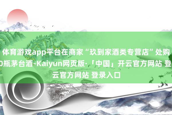 体育游戏app平台在商家“玖到家酒类专营店”处购买了10瓶茅台酒-Kaiyun网页版·「中国」开云官方网站 登录入口