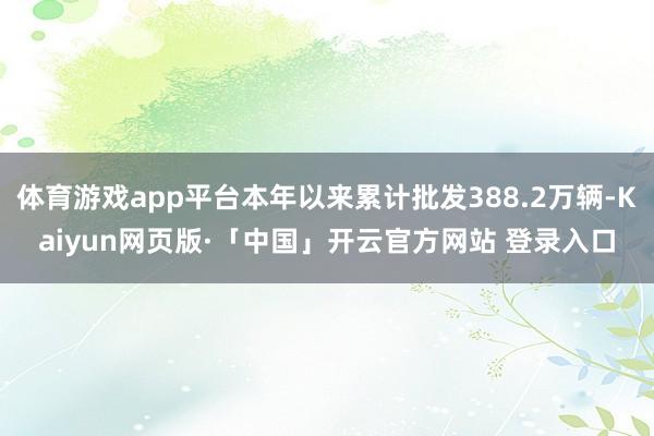 体育游戏app平台本年以来累计批发388.2万辆-Kaiyun网页版·「中国」开云官方网站 登录入口