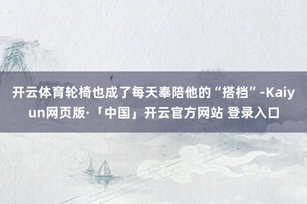 开云体育轮椅也成了每天奉陪他的“搭档”-Kaiyun网页版·「中国」开云官方网站 登录入口