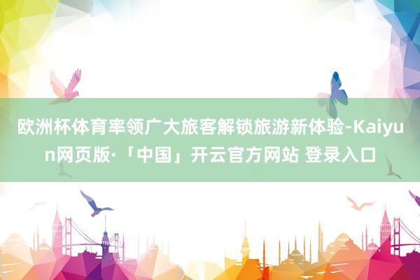 欧洲杯体育率领广大旅客解锁旅游新体验-Kaiyun网页版·「中国」开云官方网站 登录入口