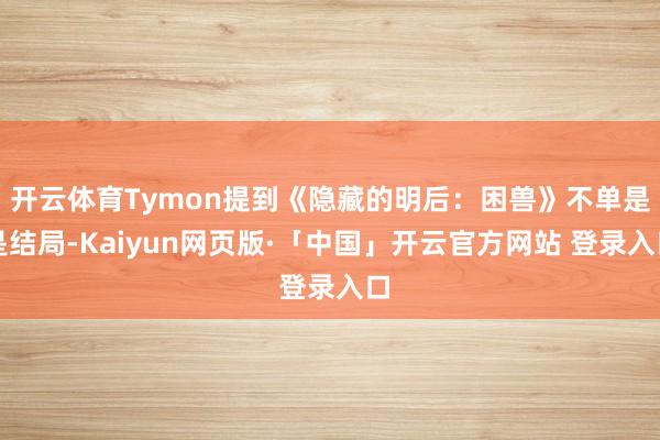 开云体育Tymon提到《隐藏的明后：困兽》不单是是结局-Kaiyun网页版·「中国」开云官方网站 登录入口