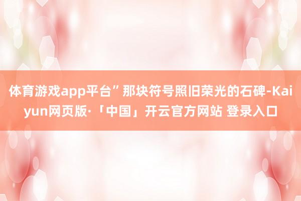 体育游戏app平台”那块符号照旧荣光的石碑-Kaiyun网页版·「中国」开云官方网站 登录入口