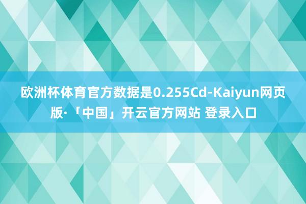 欧洲杯体育官方数据是0.255Cd-Kaiyun网页版·「中国」开云官方网站 登录入口