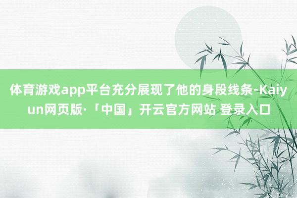 体育游戏app平台充分展现了他的身段线条-Kaiyun网页版·「中国」开云官方网站 登录入口