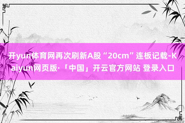 开yun体育网再次刷新A股“20cm”连板记载-Kaiyun网页版·「中国」开云官方网站 登录入口