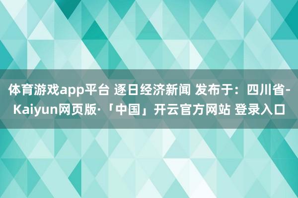 体育游戏app平台 逐日经济新闻 发布于：四川省-Kaiyun网页版·「中国」开云官方网站 登录入口