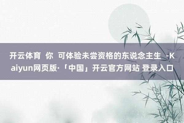 开云体育  你  可体验未尝资格的东说念主生  -Kaiyun网页版·「中国」开云官方网站 登录入口