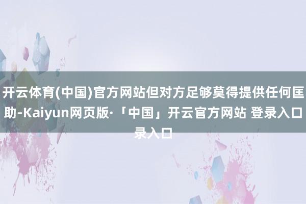 开云体育(中国)官方网站但对方足够莫得提供任何匡助-Kaiyun网页版·「中国」开云官方网站 登录入口