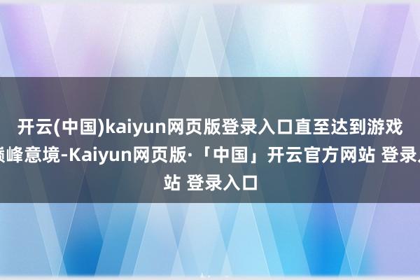 开云(中国)kaiyun网页版登录入口直至达到游戏的巅峰意境-Kaiyun网页版·「中国」开云官方网站 登录入口