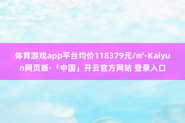 体育游戏app平台均价118379元/㎡-Kaiyun网页版·「中国」开云官方网站 登录入口