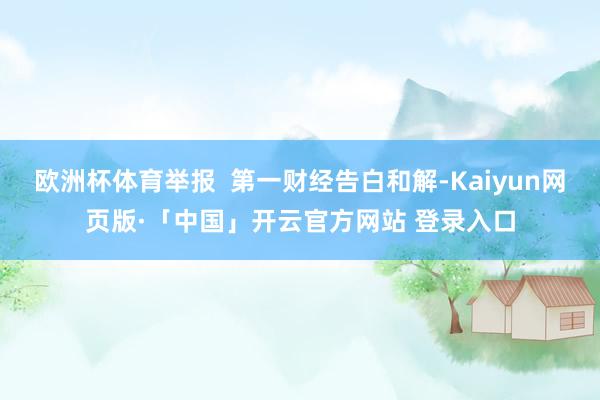 欧洲杯体育举报  第一财经告白和解-Kaiyun网页版·「中国」开云官方网站 登录入口