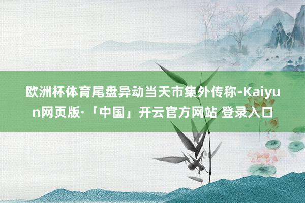 欧洲杯体育　　尾盘异动　　当天市集外传称-Kaiyun网页版·「中国」开云官方网站 登录入口