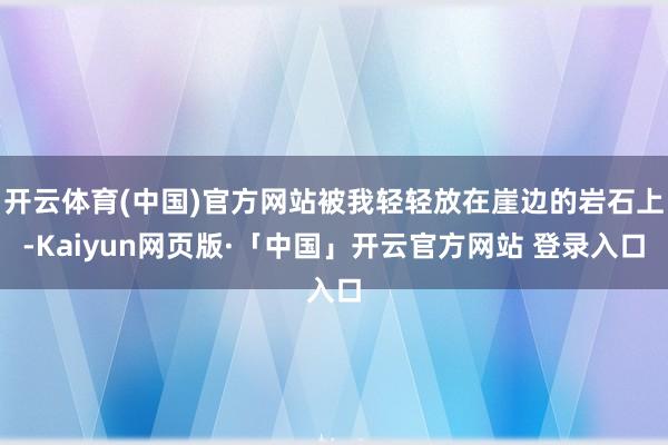 开云体育(中国)官方网站被我轻轻放在崖边的岩石上-Kaiyun网页版·「中国」开云官方网站 登录入口