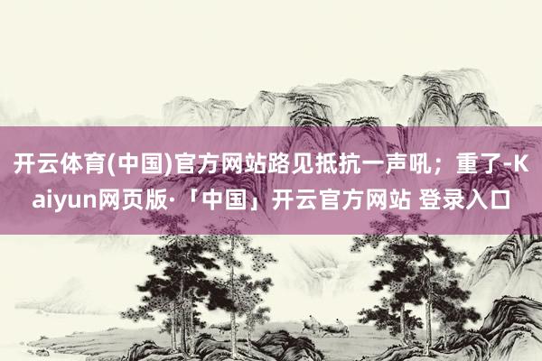 开云体育(中国)官方网站路见抵抗一声吼；重了-Kaiyun网页版·「中国」开云官方网站 登录入口