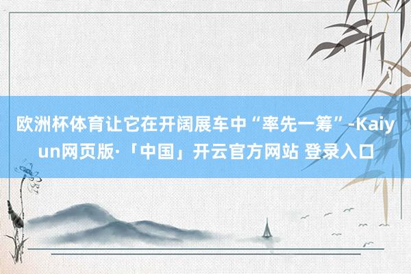 欧洲杯体育让它在开阔展车中“率先一筹”-Kaiyun网页版·「中国」开云官方网站 登录入口