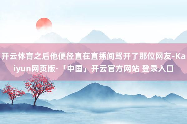 开云体育之后他便径直在直播间骂开了那位网友-Kaiyun网页版·「中国」开云官方网站 登录入口