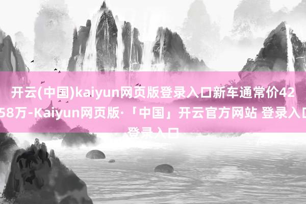 开云(中国)kaiyun网页版登录入口新车通常价42.58万-Kaiyun网页版·「中国」开云官方网站 登录入口