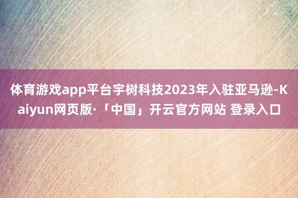 体育游戏app平台宇树科技2023年入驻亚马逊-Kaiyun网页版·「中国」开云官方网站 登录入口