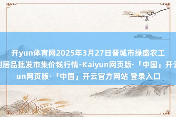 开yun体育网2025年3月27日晋城市绿盛农工商实业有限公司农副居品批发市集价钱行情-Kaiyun网页版·「中国」开云官方网站 登录入口