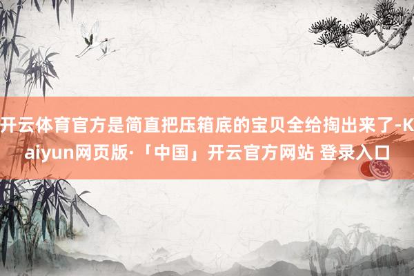 开云体育官方是简直把压箱底的宝贝全给掏出来了-Kaiyun网页版·「中国」开云官方网站 登录入口
