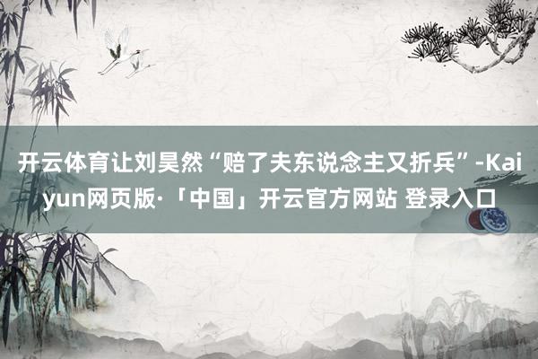 开云体育让刘昊然“赔了夫东说念主又折兵”-Kaiyun网页版·「中国」开云官方网站 登录入口