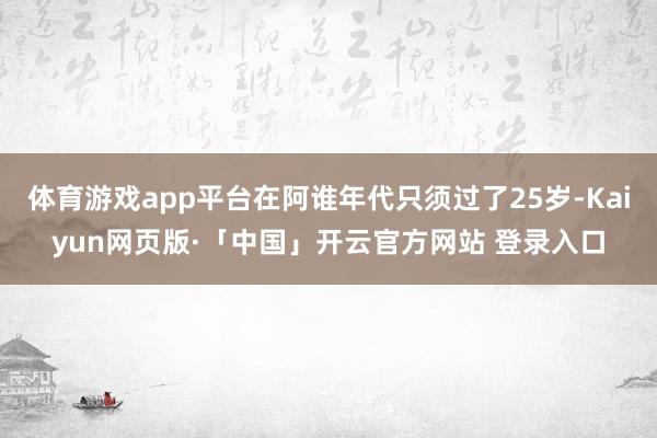 体育游戏app平台在阿谁年代只须过了25岁-Kaiyun网页版·「中国」开云官方网站 登录入口