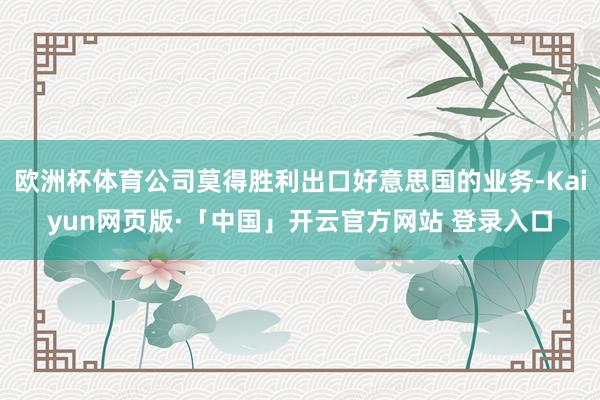 欧洲杯体育公司莫得胜利出口好意思国的业务-Kaiyun网页版·「中国」开云官方网站 登录入口