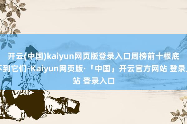 开云(中国)kaiyun网页版登录入口周榜前十根底见不到它们-Kaiyun网页版·「中国」开云官方网站 登录入口