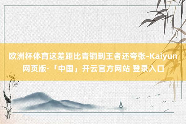 欧洲杯体育这差距比青铜到王者还夸张-Kaiyun网页版·「中国」开云官方网站 登录入口