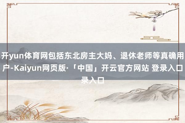 开yun体育网包括东北房主大妈、退休老师等真确用户-Kaiyun网页版·「中国」开云官方网站 登录入口