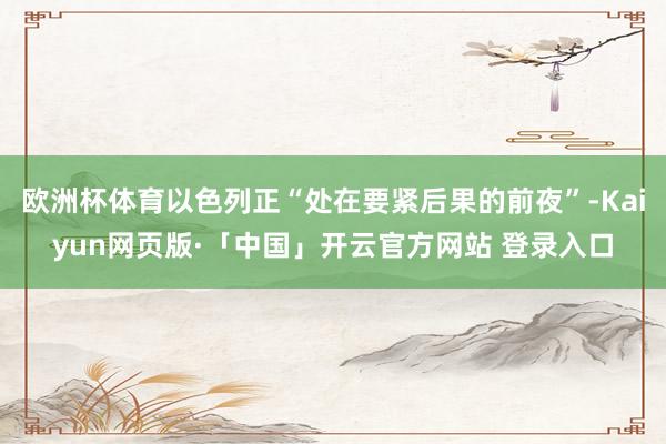 欧洲杯体育以色列正“处在要紧后果的前夜”-Kaiyun网页版·「中国」开云官方网站 登录入口