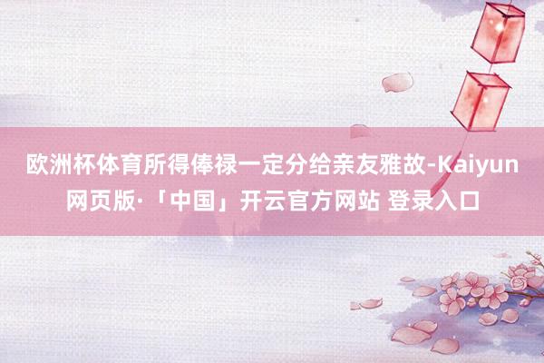 欧洲杯体育所得俸禄一定分给亲友雅故-Kaiyun网页版·「中国」开云官方网站 登录入口