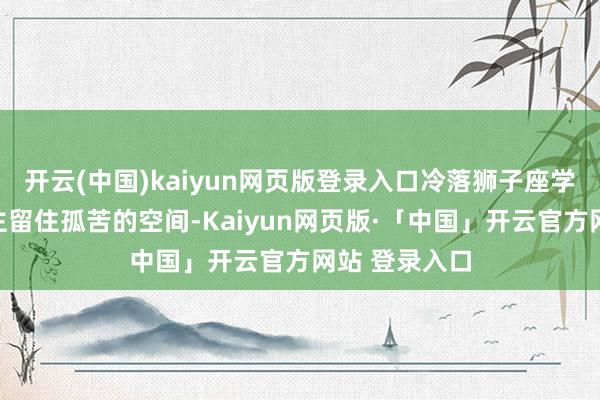 开云(中国)kaiyun网页版登录入口冷落狮子座学会给爱东谈主留住孤苦的空间-Kaiyun网页版·「中国」开云官方网站 登录入口