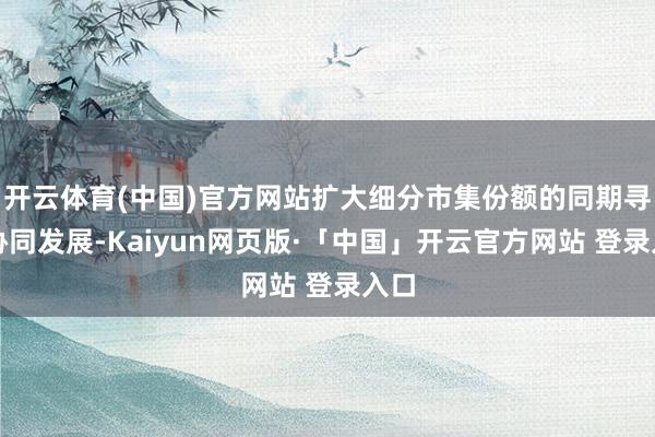 开云体育(中国)官方网站扩大细分市集份额的同期寻求协同发展-Kaiyun网页版·「中国」开云官方网站 登录入口