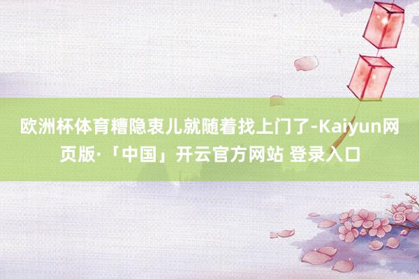 欧洲杯体育糟隐衷儿就随着找上门了-Kaiyun网页版·「中国」开云官方网站 登录入口