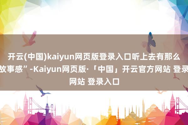 开云(中国)kaiyun网页版登录入口听上去有那么点“故事感”-Kaiyun网页版·「中国」开云官方网站 登录入口