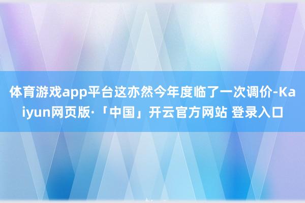体育游戏app平台这亦然今年度临了一次调价-Kaiyun网页版·「中国」开云官方网站 登录入口