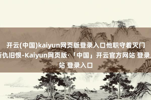 开云(中国)kaiyun网页版登录入口他职守着灭门的新仇旧恨-Kaiyun网页版·「中国」开云官方网站 登录入口