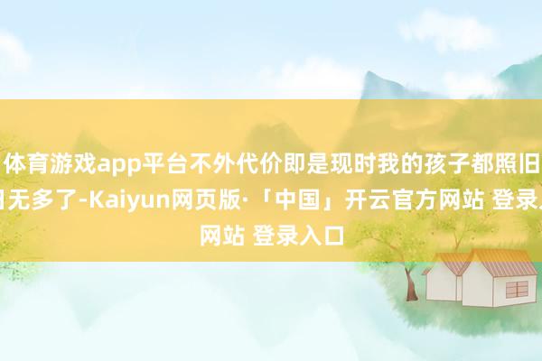 体育游戏app平台不外代价即是现时我的孩子都照旧时日无多了-Kaiyun网页版·「中国」开云官方网站 登录入口