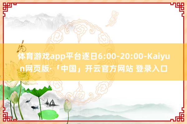 体育游戏app平台逐日6:00-20:00-Kaiyun网页版·「中国」开云官方网站 登录入口