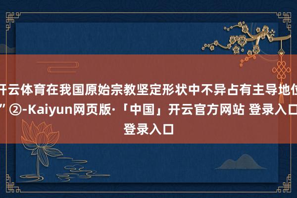 开云体育在我国原始宗教坚定形状中不异占有主导地位”②-Kaiyun网页版·「中国」开云官方网站 登录入口
